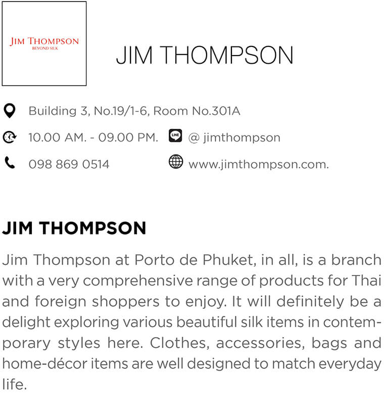 Jim Thompson at Porto de Phuket, in all, is a branch with a very comprehensive range of products for Thai and foreign shoppers to enjoy. It will definitely be a delight exploring various beautiful silk items in contemporary styles here. Clothes, accessories, bags and home-décor items are well designed to match everyday life.